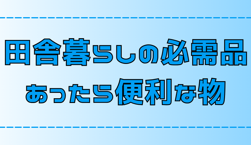 田舎暮らしの必需品！快適な生活に欠かせない物とあると便利な物【地方移住】