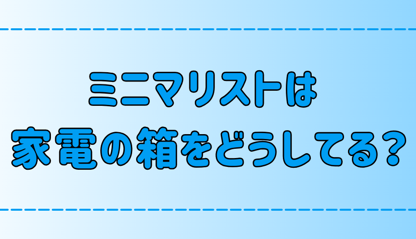 ミニマリストは家電の箱どうしてる？邪魔なのに捨てられない3つの心理とは？